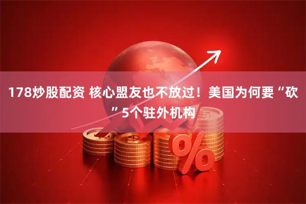 178炒股配资 核心盟友也不放过！美国为何要“砍”5个驻外机构